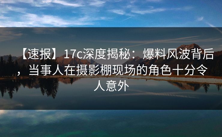 【速报】17c深度揭秘：爆料风波背后，当事人在摄影棚现场的角色十分令人意外